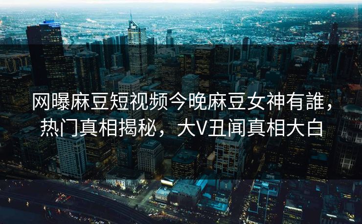 网曝麻豆短视频今晚麻豆女神有誰，热门真相揭秘，大V丑闻真相大白