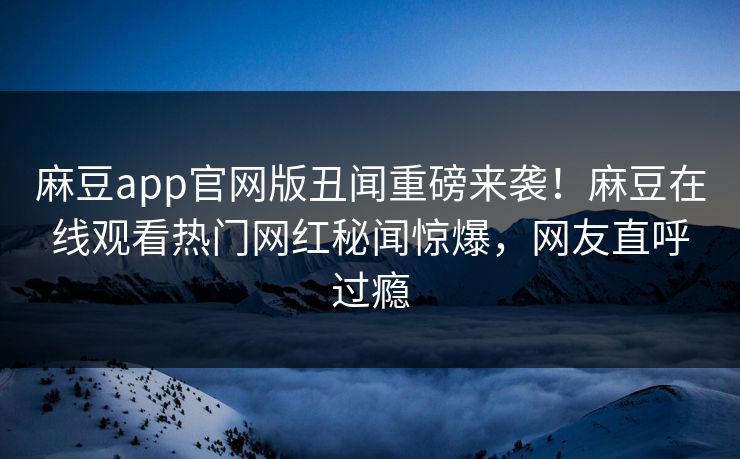 麻豆app官网版丑闻重磅来袭！麻豆在线观看热门网红秘闻惊爆，网友直呼过瘾