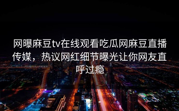 网曝麻豆tv在线观看吃瓜网麻豆直播传媒，热议网红细节曝光让你网友直呼过瘾