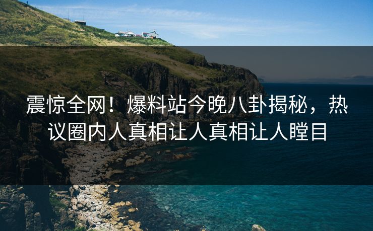 震惊全网！爆料站今晚八卦揭秘，热议圈内人真相让人真相让人瞠目