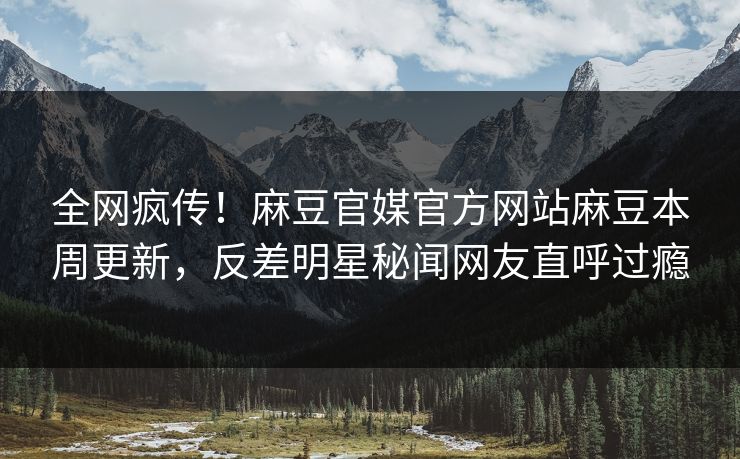 全网疯传！麻豆官媒官方网站麻豆本周更新，反差明星秘闻网友直呼过瘾