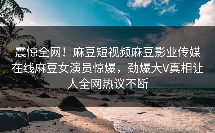 震惊全网！麻豆短视频麻豆影业传媒在线麻豆女演员惊爆，劲爆大V真相让人全网热议不断