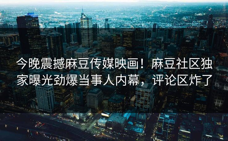 今晚震撼麻豆传媒映画！麻豆社区独家曝光劲爆当事人内幕，评论区炸了