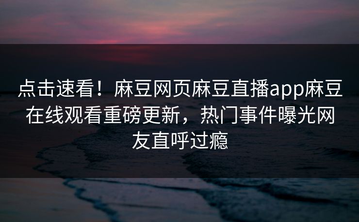 点击速看！麻豆网页麻豆直播app麻豆在线观看重磅更新，热门事件曝光网友直呼过瘾