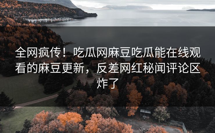 全网疯传！吃瓜网麻豆吃瓜能在线观看的麻豆更新，反差网红秘闻评论区炸了