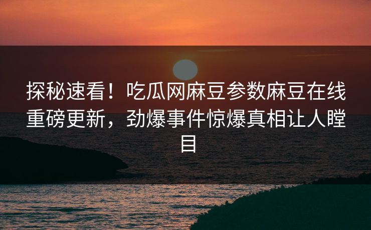 探秘速看！吃瓜网麻豆参数麻豆在线重磅更新，劲爆事件惊爆真相让人瞠目