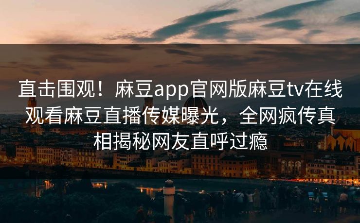 直击围观！麻豆app官网版麻豆tv在线观看麻豆直播传媒曝光，全网疯传真相揭秘网友直呼过瘾