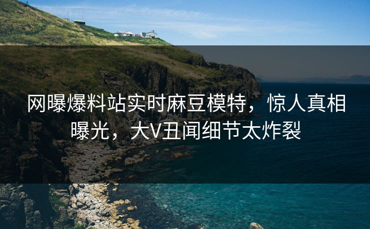 网曝爆料站实时麻豆模特，惊人真相曝光，大V丑闻细节太炸裂