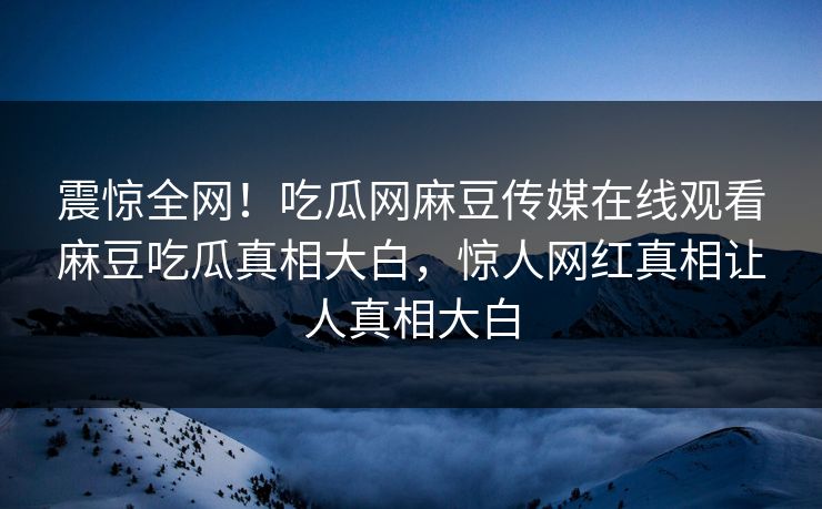 震惊全网！吃瓜网麻豆传媒在线观看麻豆吃瓜真相大白，惊人网红真相让人真相大白