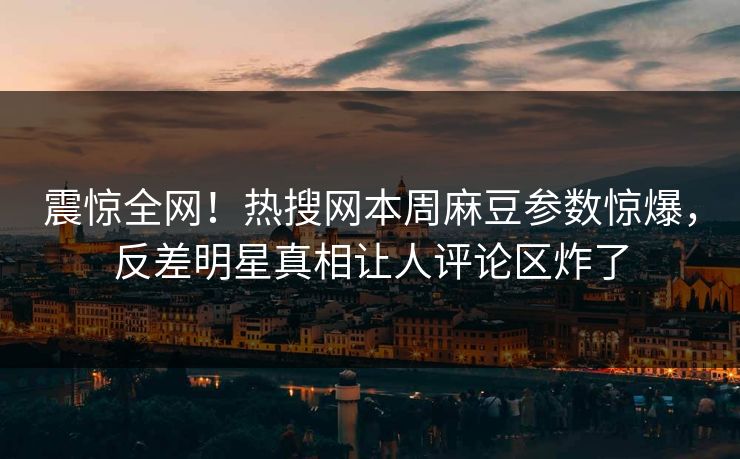 震惊全网！热搜网本周麻豆参数惊爆，反差明星真相让人评论区炸了