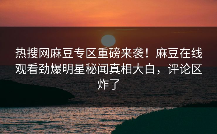 热搜网麻豆专区重磅来袭！麻豆在线观看劲爆明星秘闻真相大白，评论区炸了