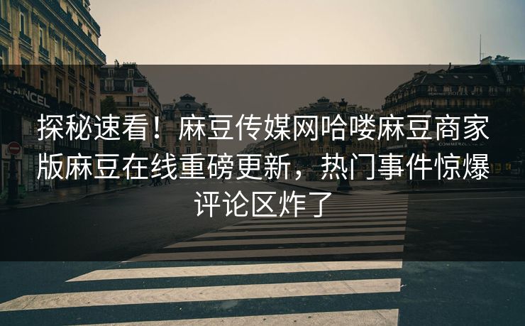 探秘速看！麻豆传媒网哈喽麻豆商家版麻豆在线重磅更新，热门事件惊爆评论区炸了