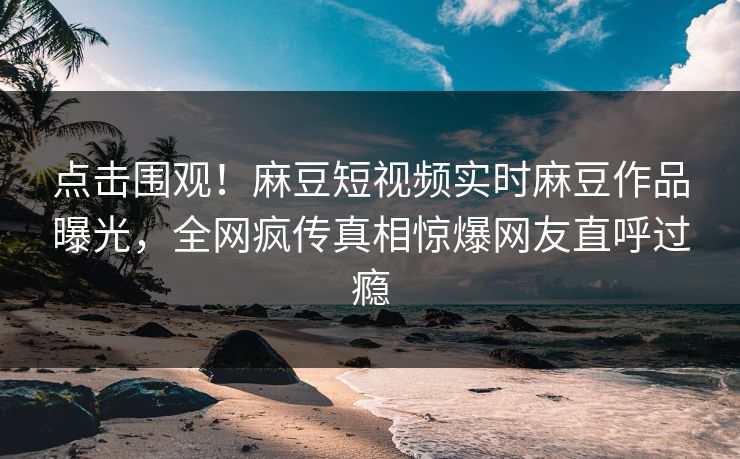 点击围观！麻豆短视频实时麻豆作品曝光，全网疯传真相惊爆网友直呼过瘾