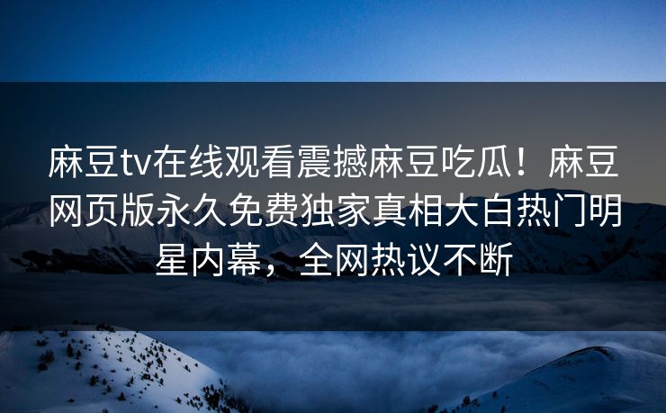 麻豆tv在线观看震撼麻豆吃瓜！麻豆网页版永久免费独家真相大白热门明星内幕，全网热议不断