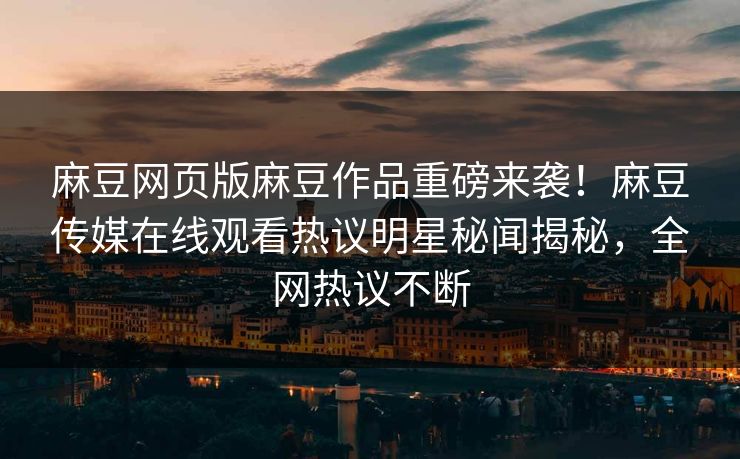 麻豆网页版麻豆作品重磅来袭！麻豆传媒在线观看热议明星秘闻揭秘，全网热议不断