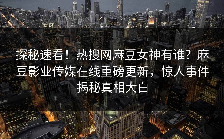 探秘速看！热搜网麻豆女神有谁？麻豆影业传媒在线重磅更新，惊人事件揭秘真相大白