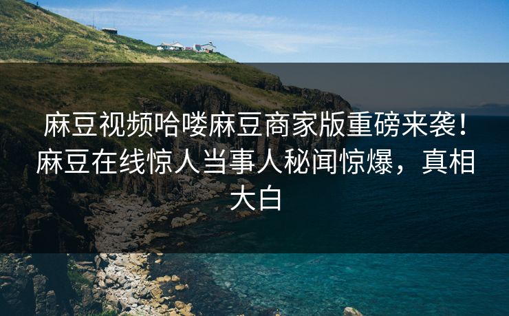 麻豆视频哈喽麻豆商家版重磅来袭！麻豆在线惊人当事人秘闻惊爆，真相大白