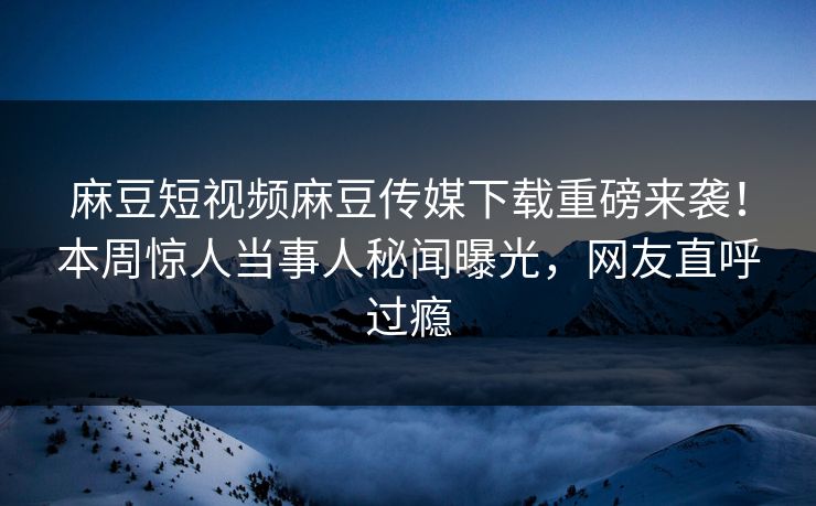 麻豆短视频麻豆传媒下载重磅来袭！本周惊人当事人秘闻曝光，网友直呼过瘾