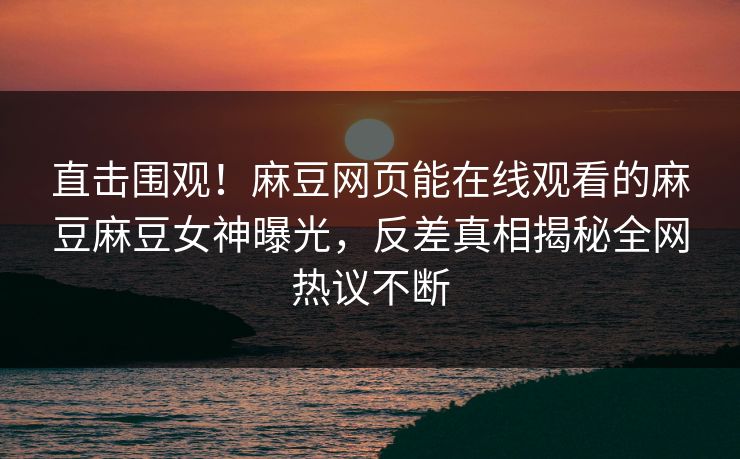 直击围观！麻豆网页能在线观看的麻豆麻豆女神曝光，反差真相揭秘全网热议不断