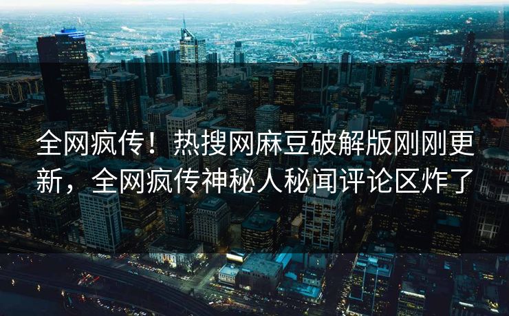 全网疯传！热搜网麻豆破解版刚刚更新，全网疯传神秘人秘闻评论区炸了