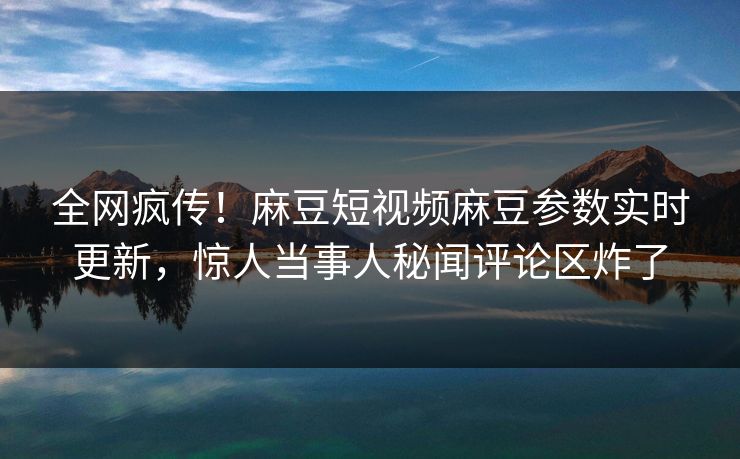 全网疯传！麻豆短视频麻豆参数实时更新，惊人当事人秘闻评论区炸了