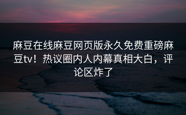 麻豆在线麻豆网页版永久免费重磅麻豆tv！热议圈内人内幕真相大白，评论区炸了