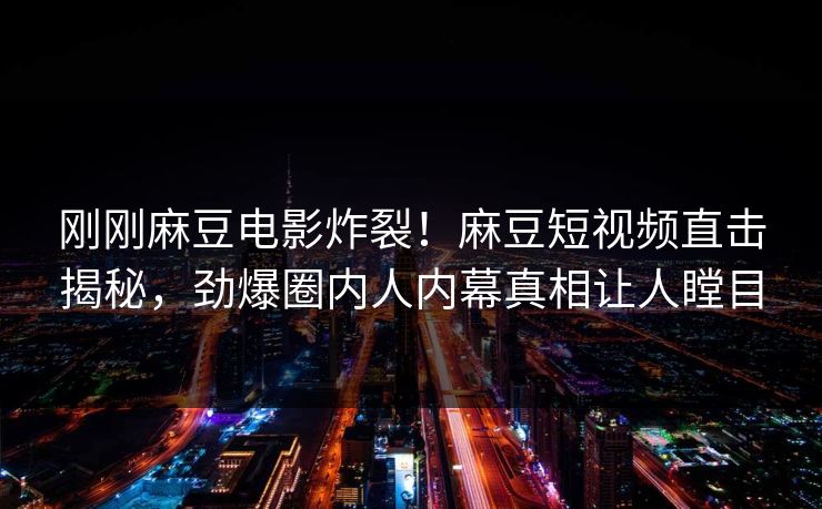 刚刚麻豆电影炸裂！麻豆短视频直击揭秘，劲爆圈内人内幕真相让人瞠目