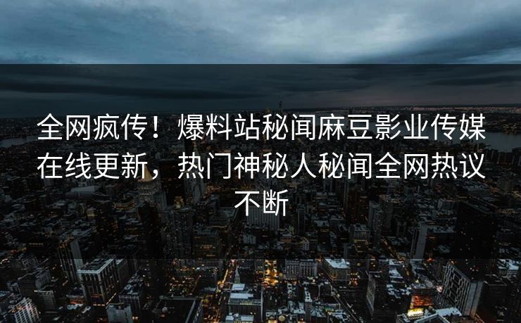 全网疯传！爆料站秘闻麻豆影业传媒在线更新，热门神秘人秘闻全网热议不断