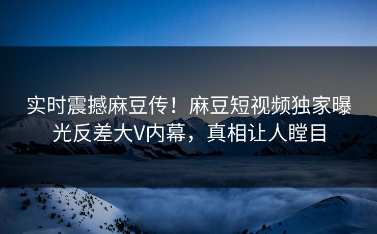 实时震撼麻豆传！麻豆短视频独家曝光反差大V内幕，真相让人瞠目