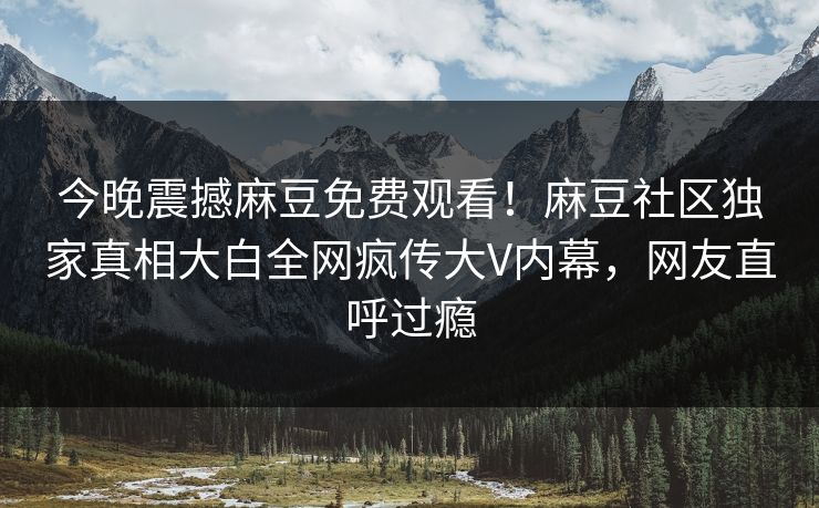 今晚震撼麻豆免费观看！麻豆社区独家真相大白全网疯传大V内幕，网友直呼过瘾