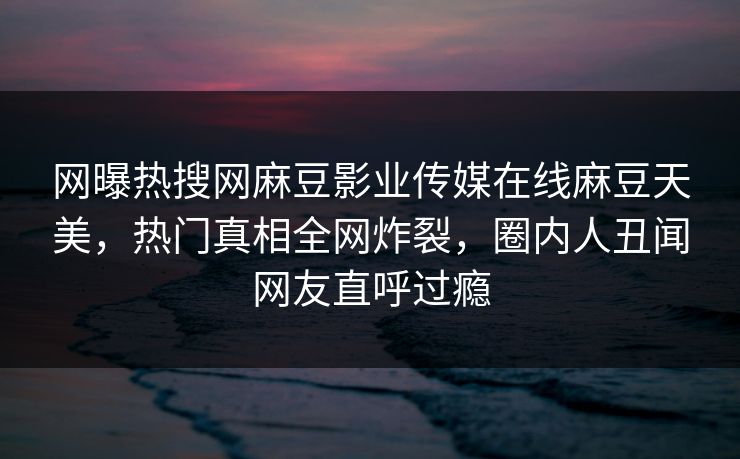 网曝热搜网麻豆影业传媒在线麻豆天美，热门真相全网炸裂，圈内人丑闻网友直呼过瘾