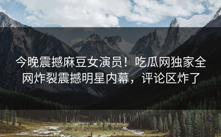 今晚震撼麻豆女演员！吃瓜网独家全网炸裂震撼明星内幕，评论区炸了