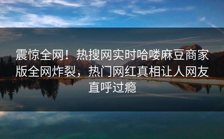 震惊全网！热搜网实时哈喽麻豆商家版全网炸裂，热门网红真相让人网友直呼过瘾