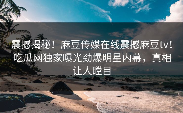 震撼揭秘！麻豆传媒在线震撼麻豆tv！吃瓜网独家曝光劲爆明星内幕，真相让人瞠目