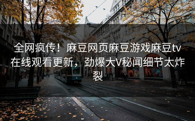 全网疯传！麻豆网页麻豆游戏麻豆tv在线观看更新，劲爆大V秘闻细节太炸裂
