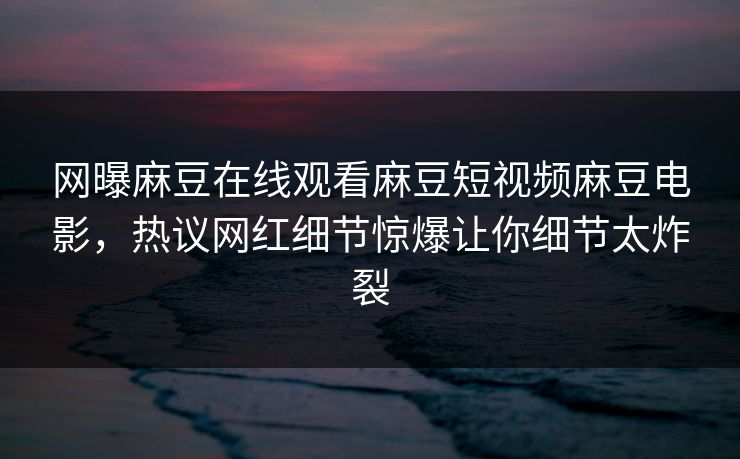 网曝麻豆在线观看麻豆短视频麻豆电影，热议网红细节惊爆让你细节太炸裂
