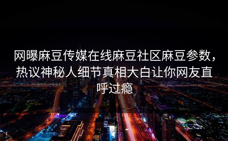 网曝麻豆传媒在线麻豆社区麻豆参数，热议神秘人细节真相大白让你网友直呼过瘾