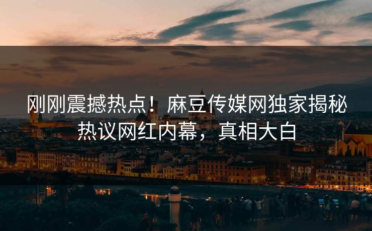刚刚震撼热点！麻豆传媒网独家揭秘热议网红内幕，真相大白