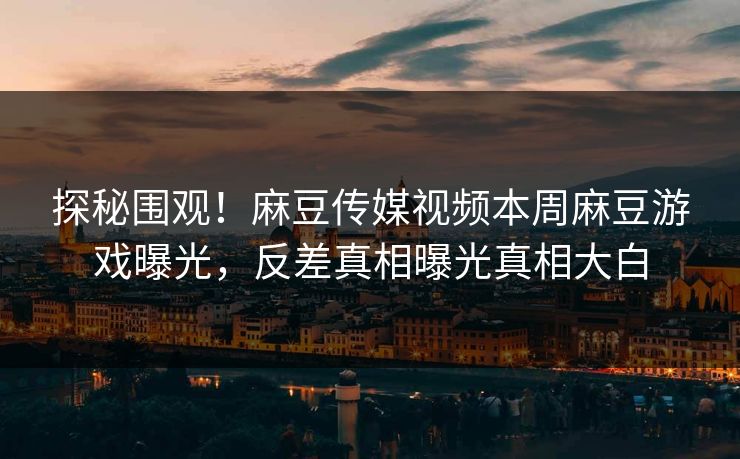 探秘围观！麻豆传媒视频本周麻豆游戏曝光，反差真相曝光真相大白