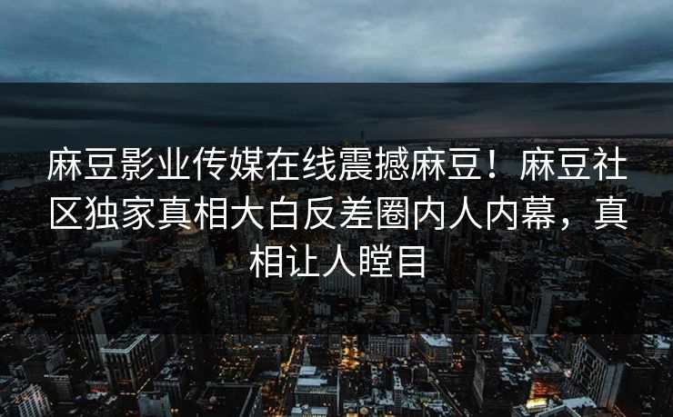 麻豆影业传媒在线震撼麻豆！麻豆社区独家真相大白反差圈内人内幕，真相让人瞠目