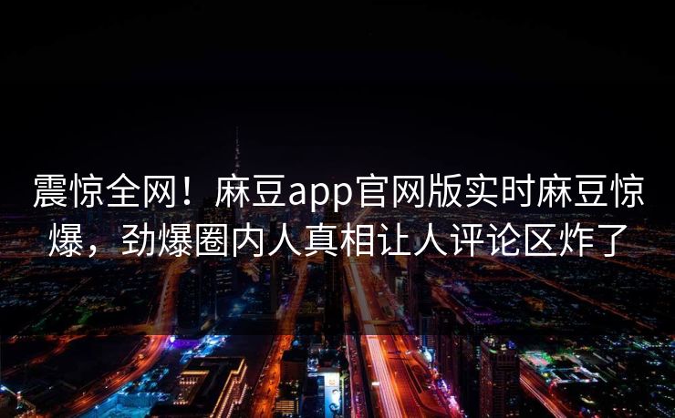 震惊全网！麻豆app官网版实时麻豆惊爆，劲爆圈内人真相让人评论区炸了