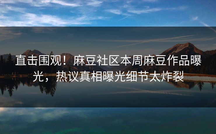 直击围观！麻豆社区本周麻豆作品曝光，热议真相曝光细节太炸裂