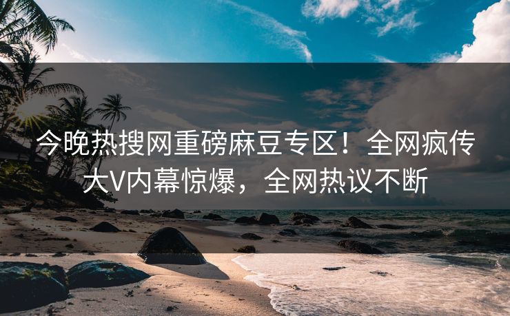 今晚热搜网重磅麻豆专区！全网疯传大V内幕惊爆，全网热议不断