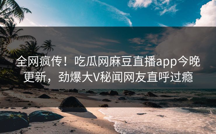 全网疯传！吃瓜网麻豆直播app今晚更新，劲爆大V秘闻网友直呼过瘾