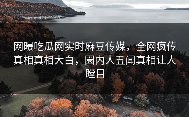 网曝吃瓜网实时麻豆传媒，全网疯传真相真相大白，圈内人丑闻真相让人瞠目