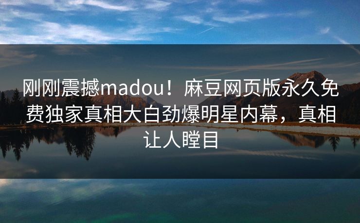 刚刚震撼madou！麻豆网页版永久免费独家真相大白劲爆明星内幕，真相让人瞠目