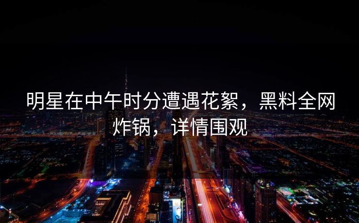 明星在中午时分遭遇花絮，黑料全网炸锅，详情围观