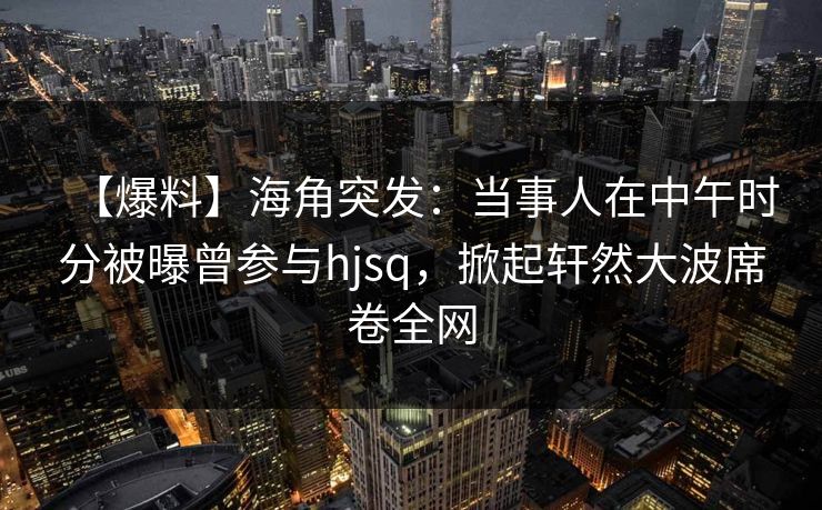 【爆料】海角突发：当事人在中午时分被曝曾参与hjsq，掀起轩然大波席卷全网
