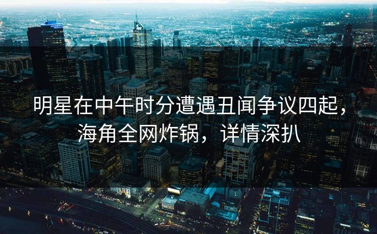 明星在中午时分遭遇丑闻争议四起，海角全网炸锅，详情深扒