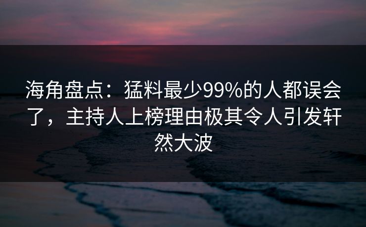 海角盘点：猛料最少99%的人都误会了，主持人上榜理由极其令人引发轩然大波